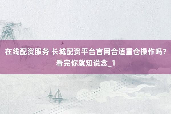 在线配资服务 长城配资平台官网合适重仓操作吗？看完你就知说念_1