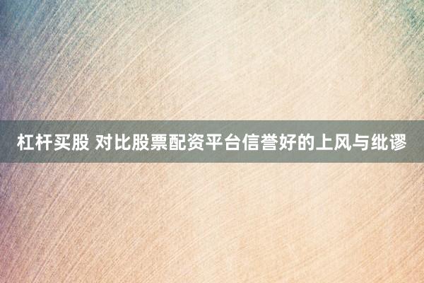 杠杆买股 对比股票配资平台信誉好的上风与纰谬
