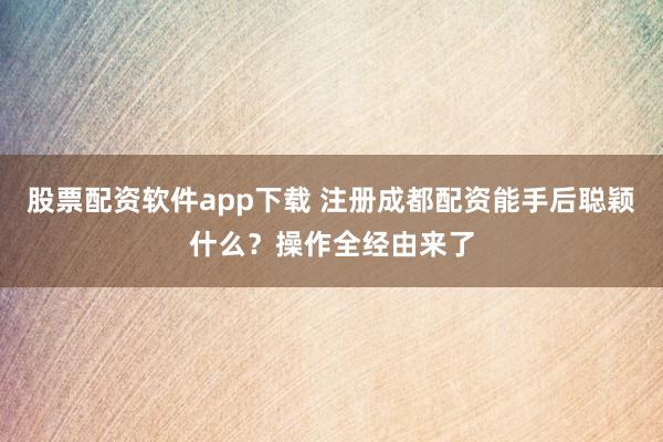 股票配资软件app下载 注册成都配资能手后聪颖什么？操作全经由来了