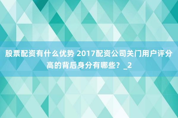 股票配资有什么优势 2017配资公司关门用户评分高的背后身分有哪些？_2