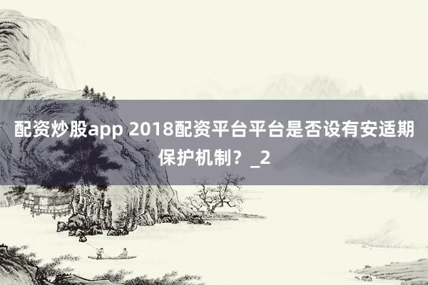 配资炒股app 2018配资平台平台是否设有安适期保护机制？_2