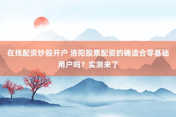 在线配资炒股开户 洛阳股票配资的确适合零基础用户吗？实测来了