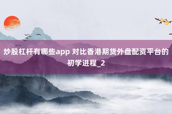 炒股杠杆有哪些app 对比香港期货外盘配资平台的初学进程_2
