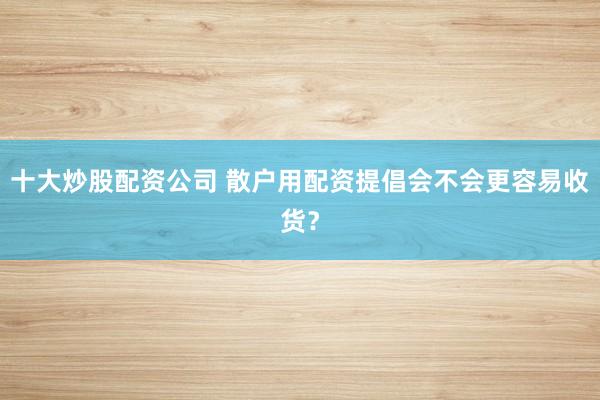 十大炒股配资公司 散户用配资提倡会不会更容易收货？