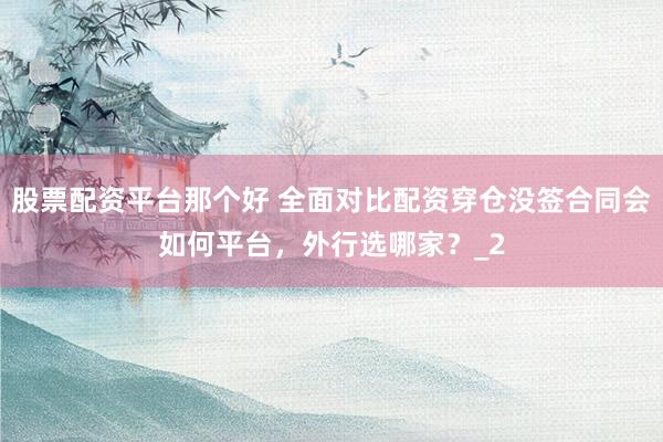 股票配资平台那个好 全面对比配资穿仓没签合同会如何平台，外行选哪家？_2