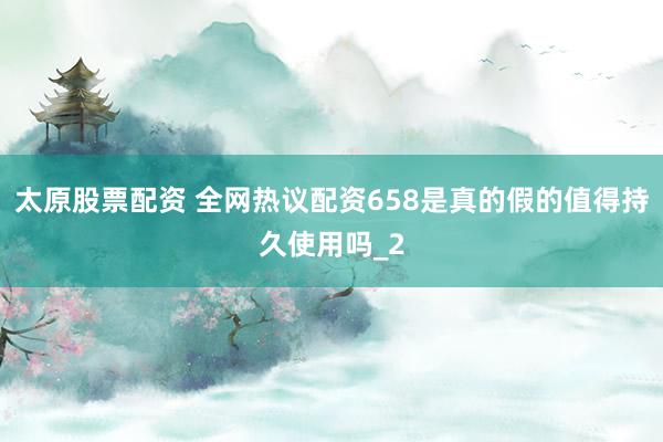 太原股票配资 全网热议配资658是真的假的值得持久使用吗_2