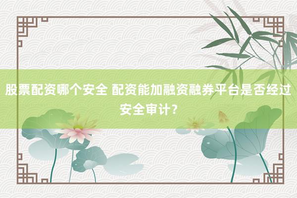 股票配资哪个安全 配资能加融资融券平台是否经过安全审计？