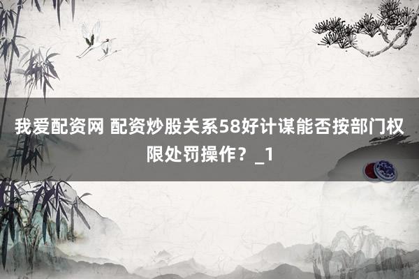 我爱配资网 配资炒股关系58好计谋能否按部门权限处罚操作？_1