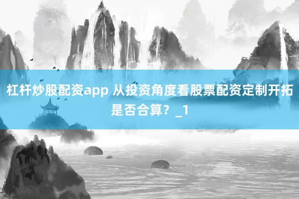 杠杆炒股配资app 从投资角度看股票配资定制开拓是否合算？_1