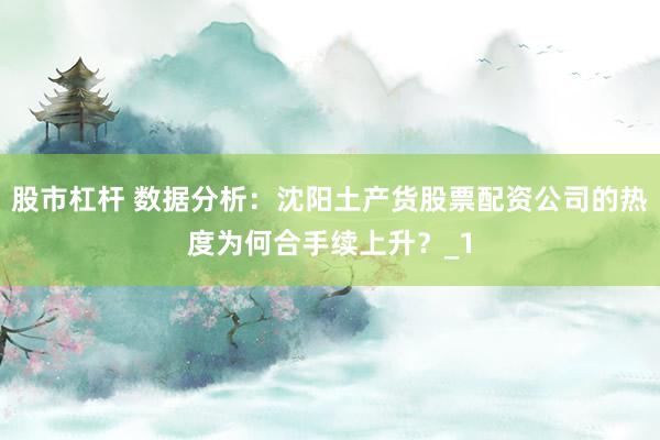 股市杠杆 数据分析：沈阳土产货股票配资公司的热度为何合手续上升？_1