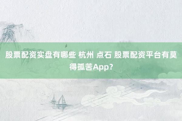 股票配资实盘有哪些 杭州 点石 股票配资平台有莫得孤苦App？