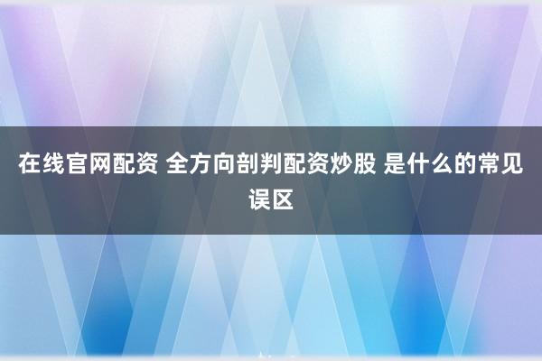 在线官网配资 全方向剖判配资炒股 是什么的常见误区