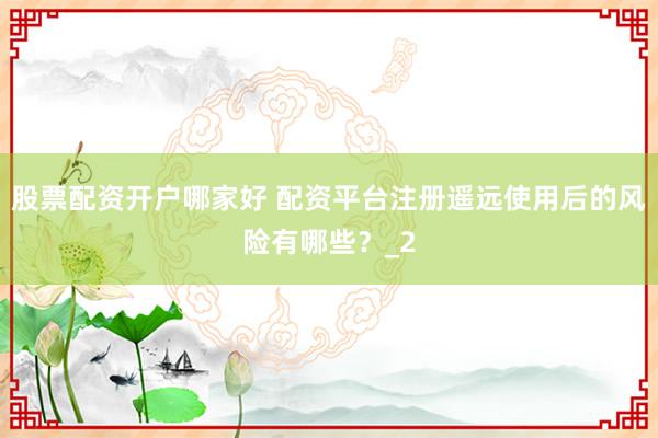 股票配资开户哪家好 配资平台注册遥远使用后的风险有哪些？_2
