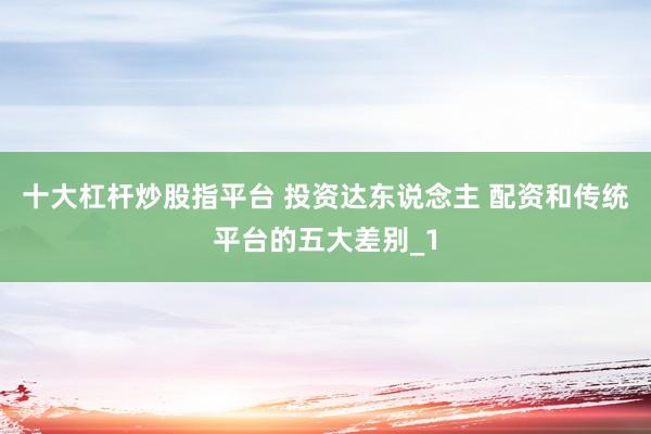 十大杠杆炒股指平台 投资达东说念主 配资和传统平台的五大差别_1