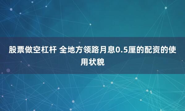 股票做空杠杆 全地方领路月息0.5厘的配资的使用状貌