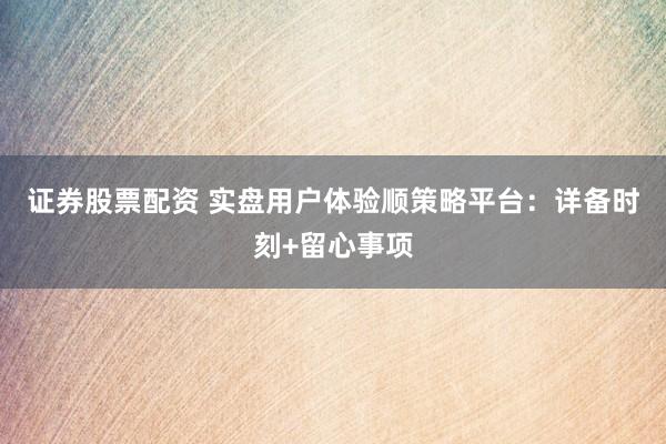 证券股票配资 实盘用户体验顺策略平台：详备时刻+留心事项