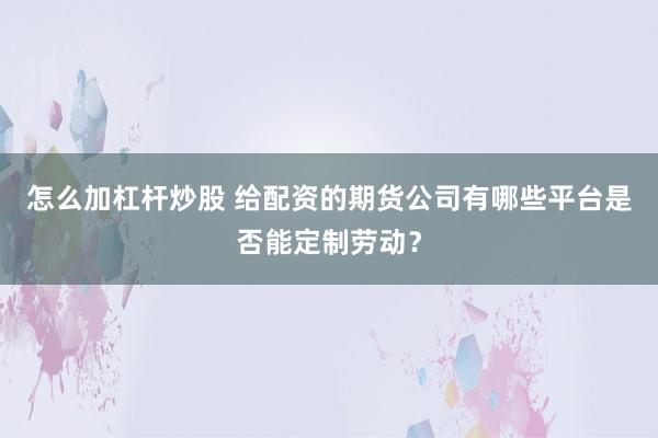 怎么加杠杆炒股 给配资的期货公司有哪些平台是否能定制劳动？