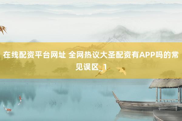 在线配资平台网址 全网热议大圣配资有APP吗的常见误区_1