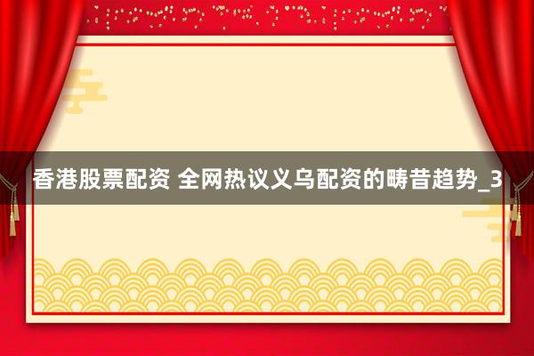 香港股票配资 全网热议义乌配资的畴昔趋势_3