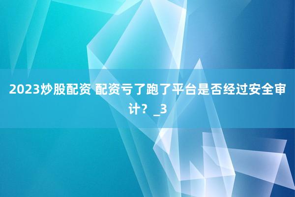 2023炒股配资 配资亏了跑了平台是否经过安全审计？_3