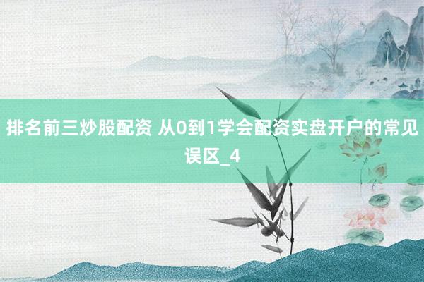 排名前三炒股配资 从0到1学会配资实盘开户的常见误区_4