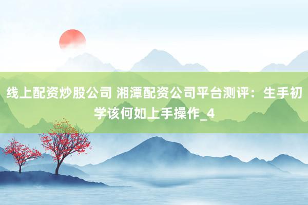 线上配资炒股公司 湘潭配资公司平台测评：生手初学该何如上手操作_4