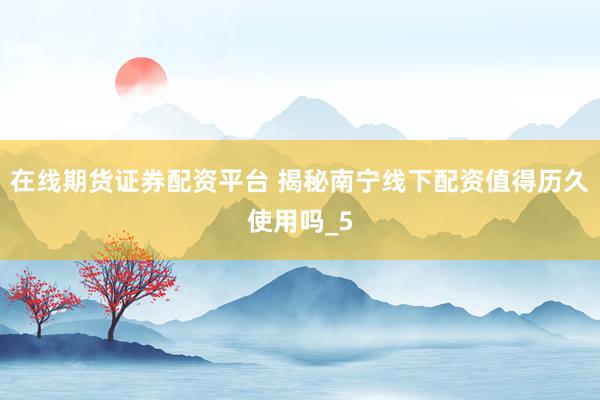 在线期货证券配资平台 揭秘南宁线下配资值得历久使用吗_5