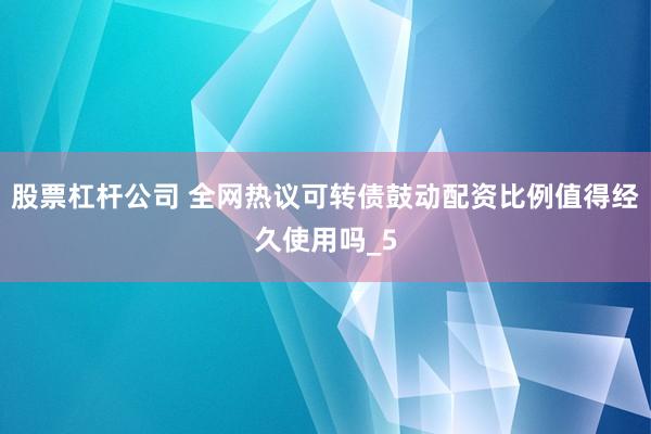 股票杠杆公司 全网热议可转债鼓动配资比例值得经久使用吗_5