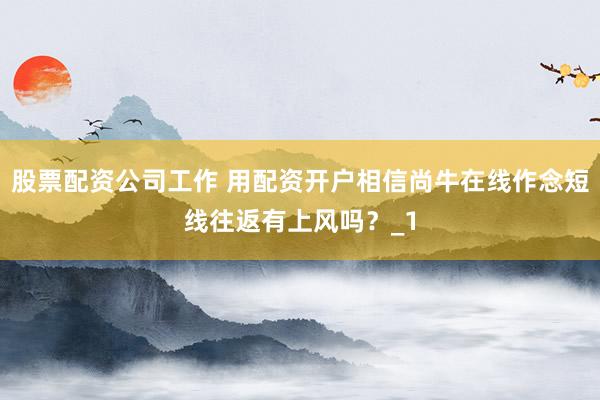 股票配资公司工作 用配资开户相信尚牛在线作念短线往返有上风吗？_1