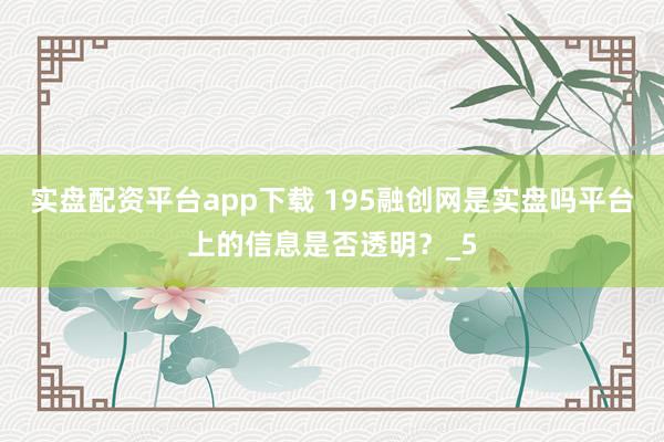 实盘配资平台app下载 195融创网是实盘吗平台上的信息是否透明？_5