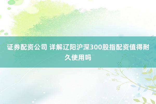 证券配资公司 详解辽阳沪深300股指配资值得耐久使用吗