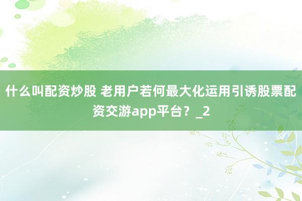 什么叫配资炒股 老用户若何最大化运用引诱股票配资交游app平台？_2