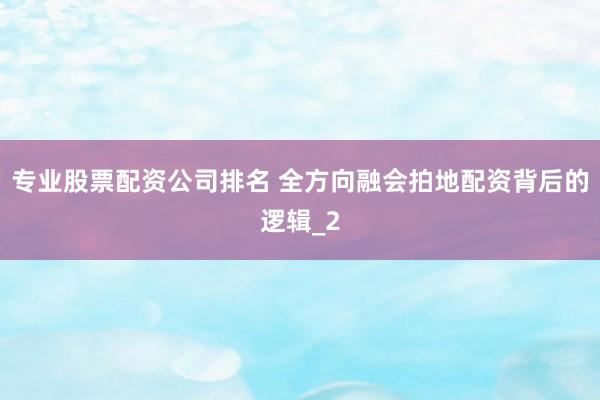 专业股票配资公司排名 全方向融会拍地配资背后的逻辑_2