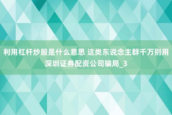 利用杠杆炒股是什么意思 这类东说念主群千万别用深圳证券配资公司骗局_3