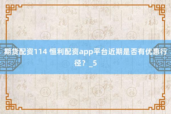 期货配资114 恒利配资app平台近期是否有优惠行径？_5