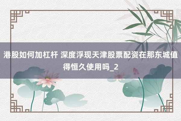 港股如何加杠杆 深度浮现天津股票配资在那东城值得恒久使用吗_2