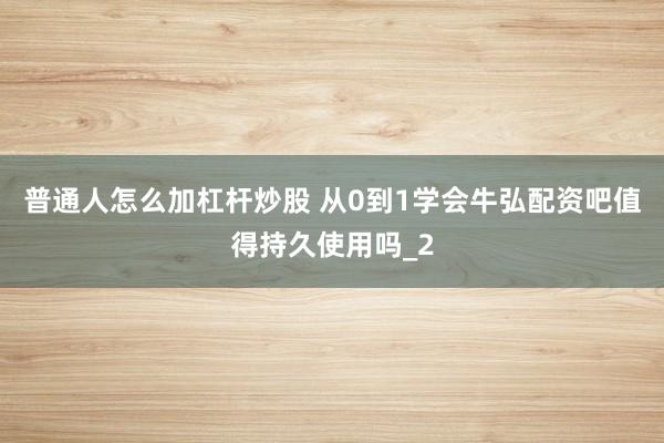 普通人怎么加杠杆炒股 从0到1学会牛弘配资吧值得持久使用吗_2