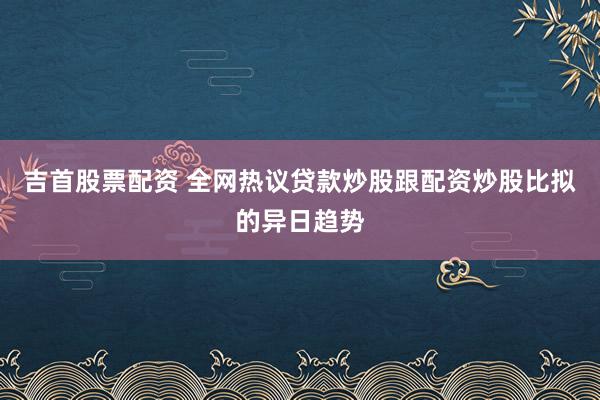 吉首股票配资 全网热议贷款炒股跟配资炒股比拟的异日趋势