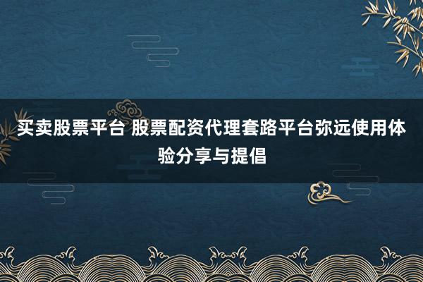 买卖股票平台 股票配资代理套路平台弥远使用体验分享与提倡