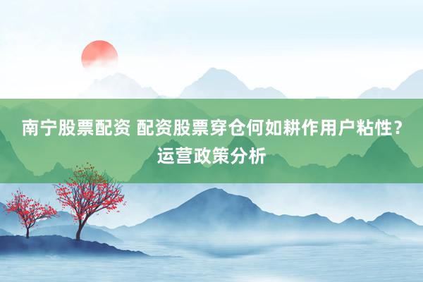 南宁股票配资 配资股票穿仓何如耕作用户粘性？运营政策分析