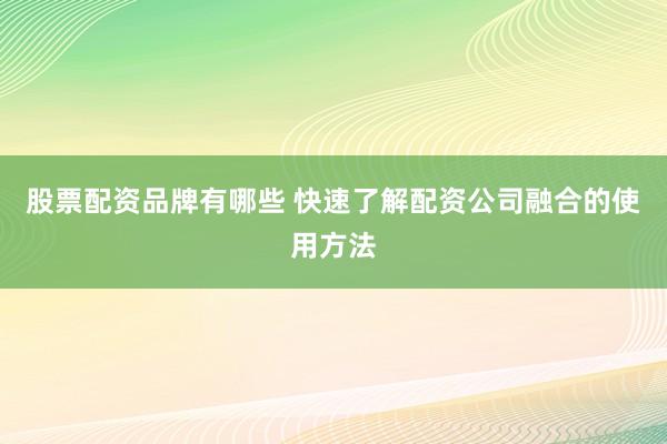 股票配资品牌有哪些 快速了解配资公司融合的使用方法