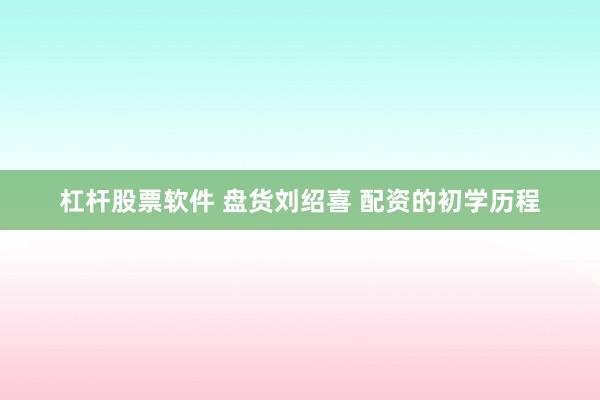 杠杆股票软件 盘货刘绍喜 配资的初学历程
