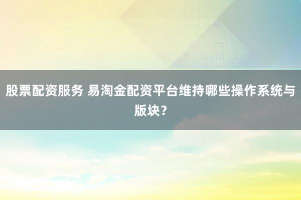 股票配资服务 易淘金配资平台维持哪些操作系统与版块？