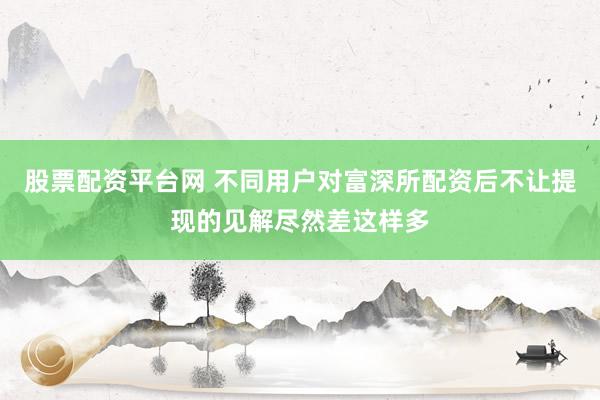股票配资平台网 不同用户对富深所配资后不让提现的见解尽然差这样多