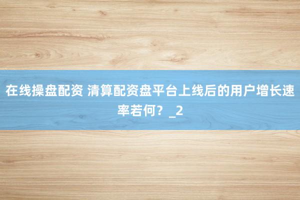 在线操盘配资 清算配资盘平台上线后的用户增长速率若何？_2