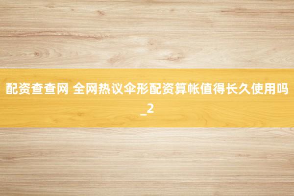 配资查查网 全网热议伞形配资算帐值得长久使用吗_2