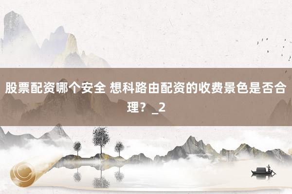 股票配资哪个安全 想科路由配资的收费景色是否合理？_2