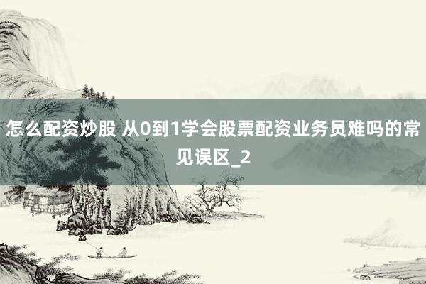 怎么配资炒股 从0到1学会股票配资业务员难吗的常见误区_2