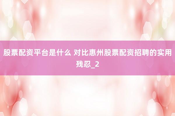 股票配资平台是什么 对比惠州股票配资招聘的实用残忍_2