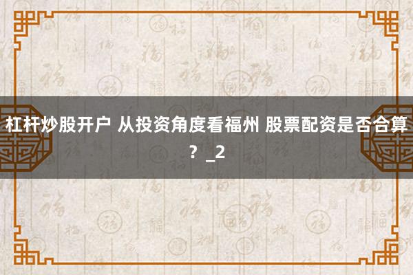 杠杆炒股开户 从投资角度看福州 股票配资是否合算？_2